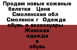 Продам новые кожаные балетки › Цена ­ 600 - Смоленская обл., Смоленск г. Одежда, обувь и аксессуары » Женская одежда и обувь   . Смоленская обл.